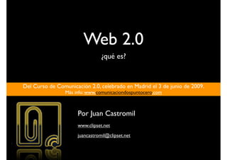 Web 2.0
                                 ¿qué es?


Del Curso de Comunicación 2.0, celebrado en Madrid el 3 de junio de 2009.
                 Más info: www.comunicaciondospuntocero.com



                      Por Juan Castromil
                      www.clipset.net
                      juancastromil@clipset.net
 