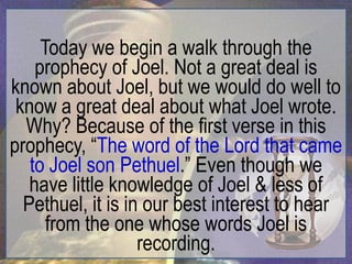 Today we begin a walk through the
    prophecy of Joel. Not a great deal is
known about Joel, but we would do well to
 know a great deal about what Joel wrote.
  Why? Because of the first verse in this
prophecy, “The word of the Lord that came
   to Joel son Pethuel.” Even though we
   have little knowledge of Joel & less of
  Pethuel, it is in our best interest to hear
      from the one whose words Joel is
                   recording.
 