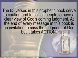 The 63 verses in this prophetic book serve
 to caution and to call all people to have a
  clear view of God‟s coming judgment. At
  the end of every message in this book is
 an invitation to miss the judgment of God
            but it takes ACTION.
 