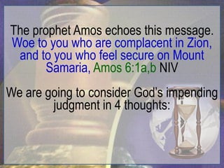 The prophet Amos echoes this message.
Woe to you who are complacent in Zion,
 and to you who feel secure on Mount
       Samaria, Amos 6:1a,b NIV
We are going to consider God‟s impending
        judgment in 4 thoughts:
 