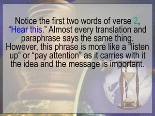 Notice the first two words of verse 2,
“Hear this.” Almost every translation and
    paraphrase says the same thing.
However, this phrase is more like a “listen
 up” or “pay attention” as it carries with it
 the idea and the message is important.
 
