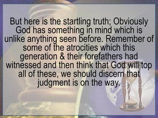 But here is the startling truth; Obviously
   God has something in mind which is
unlike anything seen before. Remember of
      some of the atrocities which this
     generation & their forefathers had
witnessed and then think that God will top
    all of these, we should discern that
           judgment is on the way.
 
