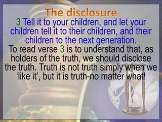 3 Tell it to your children, and let your
  children tell it to their children, and their
       children to the next generation.
 To read verse 3 is to understand that, as
  holders of the truth, we should disclose
the truth. Truth is not truth simply when we
   „like it‟, but it is truth-no matter what!
 