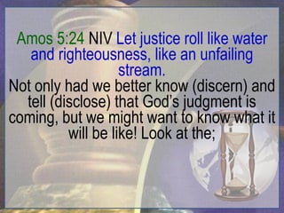 Amos 5:24 NIV Let justice roll like water
   and righteousness, like an unfailing
                    stream.
Not only had we better know (discern) and
  tell (disclose) that God‟s judgment is
coming, but we might want to know what it
          will be like! Look at the;
 