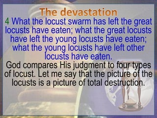 4 What the locust swarm has left the great
locusts have eaten; what the great locusts
  have left the young locusts have eaten;
   what the young locusts have left other
             locusts have eaten.
God compares His judgment to four types
of locust. Let me say that the picture of the
  locusts is a picture of total destruction.
 