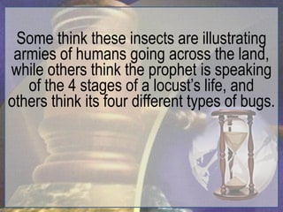 Some think these insects are illustrating
 armies of humans going across the land,
while others think the prophet is speaking
   of the 4 stages of a locust‟s life, and
others think its four different types of bugs.
 