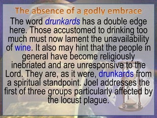 The word drunkards has a double edge
  here. Those accustomed to drinking too
  much must now lament the unavailability
 of wine. It also may hint that the people in
       general have become religiously
   inebriated and are unresponsive to the
 Lord. They are, as it were, drunkards from
 a spiritual standpoint. Joel addresses the
first of three groups particularly affected by
               the locust plague.
 