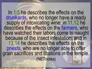 In 1:5 he describes the effects on the
  drunkards, who no longer have a ready
  supply of intoxicating wine; in 11,12 he
 describes the effects on the farmers, who
have watched their labors come to naught
  because of the insect infestation; and in
   13,14 he describes the effects on the
  priests, who are no longer able to offer
grain sacrifices and libations in the temple.
                 (NETnotes)
 
