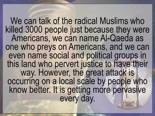 We can talk of the radical Muslims who
killed 3000 people just because they were
  Americans, we can name Al-Qaeda as
one who preys on Americans, and we can
 even name social and political groups in
this land who pervert justice to have their
     way. However, the great attack is
 occurring on a local scale by people who
 know better. It is getting more pervasive
                 every day.
 