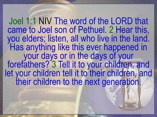 Joel 1:1 NIV The word of the LORD that
 came to Joel son of Pethuel. 2 Hear this,
 you elders; listen, all who live in the land.
  Has anything like this ever happened in
      your days or in the days of your
 forefathers? 3 Tell it to your children, and
let your children tell it to their children, and
    their children to the next generation.
 