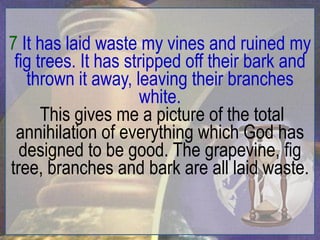 7 It has laid waste my vines and ruined my
 fig trees. It has stripped off their bark and
   thrown it away, leaving their branches
                     white.
      This gives me a picture of the total
 annihilation of everything which God has
  designed to be good. The grapevine, fig
tree, branches and bark are all laid waste.
 