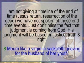 I am not giving a timeline of the end of
    time (Jesus return, resurrection of the
 dead) we have not spoken of these end
 time events. Just don‟t miss the fact that
      judgment is coming from God. His
judgment will be based on justice, truth &
                    right.
8 Mourn like a virgin in sackcloth grieving
     for the husband of her youth.
 
