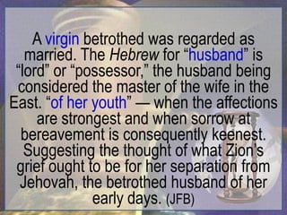 A virgin betrothed was regarded as
   married. The Hebrew for “husband” is
 “lord” or “possessor,” the husband being
 considered the master of the wife in the
East. “of her youth” — when the affections
     are strongest and when sorrow at
  bereavement is consequently keenest.
   Suggesting the thought of what Zion‟s
 grief ought to be for her separation from
  Jehovah, the betrothed husband of her
              early days. (JFB)
 