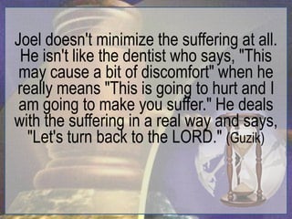 Joel doesn't minimize the suffering at all.
 He isn't like the dentist who says, "This
 may cause a bit of discomfort" when he
really means "This is going to hurt and I
 am going to make you suffer." He deals
with the suffering in a real way and says,
  "Let's turn back to the LORD." (Guzik)
 