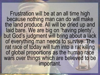 Frustration will be at an all time high
   because nothing man can do will make
the land produce. All will be dried up and
  laid bare. We are big on „having plenty‟,
but God‟s judgment will bring about a lack
 of everything man needs to survive. The
 rat race of today will turn into a rat killing
 of global proportions as the human race
wars over things which are believed to be
                 important.
 
