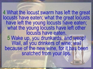 4 What the locust swarm has left the great
locusts have eaten; what the great locusts
  have left the young locusts have eaten;
   what the young locusts have left other
             locusts have eaten.
  5 Wake up, you drunkards, and weep!
    Wail, all you drinkers of wine; wail
 because of the new wine, for it has been
          snatched from your lips.
 