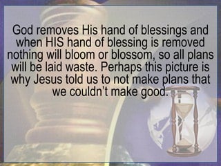 God removes His hand of blessings and
  when HIS hand of blessing is removed
nothing will bloom or blossom, so all plans
 will be laid waste. Perhaps this picture is
 why Jesus told us to not make plans that
           we couldn‟t make good.
 