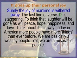 Surely the joy of mankind is withered
     away. The last line of verse 12 is
 staggering. To think that laughter will be
gone as will peace, hope, happiness, and
  love. Think about it this way; today in
America more people have more „things‟
   than ever before. We are basically a
 wealthy people. Yet, we are a miserable
                  people.
 