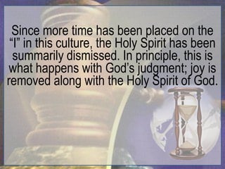 Since more time has been placed on the
 “I” in this culture, the Holy Spirit has been
  summarily dismissed. In principle, this is
 what happens with God‟s judgment; joy is
removed along with the Holy Spirit of God.
 