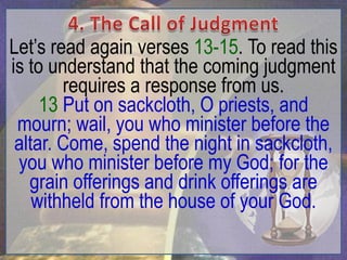 Let‟s read again verses 13-15. To read this
is to understand that the coming judgment
        requires a response from us.
     13 Put on sackcloth, O priests, and
 mourn; wail, you who minister before the
 altar. Come, spend the night in sackcloth,
 you who minister before my God; for the
   grain offerings and drink offerings are
    withheld from the house of your God.
 