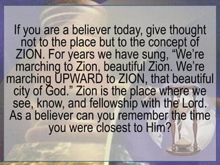 If you are a believer today, give thought
   not to the place but to the concept of
  ZION. For years we have sung, “We‟re
  marching to Zion, beautiful Zion. We‟re
marching UPWARD to ZION, that beautiful
 city of God.” Zion is the place where we
 see, know, and fellowship with the Lord.
As a believer can you remember the time
         you were closest to Him?
 