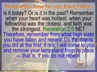 Is it today? Or is it in the past? Remember
  when your heart was hottest, when your
 fellowship was the closest, and faith was
      the strongest. Revelation 2:5 NET
Therefore, remember from what high state
 you have fallen and repent! Do the deeds
you did at the first; if not, I will come to you
and remove your lampstand from its place
        — that is, if you do not repent.
 