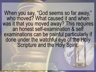 When you say, “God seems so far away,”
 who moved? What caused it and when
was it that you moved away? This requires
    an honest self-examination & self
examinations can be painful particularly if
 done under the watchful eye of the Holy
        Scripture and the Holy Spirit.
 