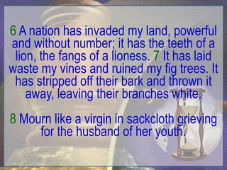 6 A nation has invaded my land, powerful
and without number; it has the teeth of a
 lion, the fangs of a lioness. 7 It has laid
waste my vines and ruined my fig trees. It
 has stripped off their bark and thrown it
    away, leaving their branches white.
8 Mourn like a virgin in sackcloth grieving
     for the husband of her youth.
 