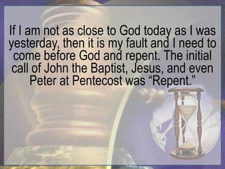 If I am not as close to God today as I was
yesterday, then it is my fault and I need to
 come before God and repent. The initial
 call of John the Baptist, Jesus, and even
      Peter at Pentecost was “Repent.”
 