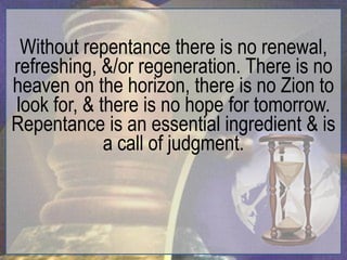 Without repentance there is no renewal,
refreshing, &/or regeneration. There is no
heaven on the horizon, there is no Zion to
look for, & there is no hope for tomorrow.
Repentance is an essential ingredient & is
             a call of judgment.
 