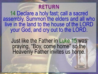 14 Declare a holy fast; call a sacred
assembly. Summon the elders and all who
 live in the land to the house of the LORD
    your God, and cry out to the LORD.
   Just like the Father in Luke 15 was
   praying, “Boy, come home” so the
    Heavenly Father invites us home.
 