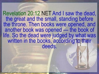 Revelation 20:12 NET And I saw the dead,
  the great and the small, standing before
the throne. Then books were opened, and
  another book was opened — the book of
life. So the dead were judged by what was
   written in the books, according to their
                    deeds.
 