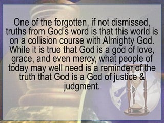 One of the forgotten, if not dismissed,
truths from God‟s word is that this world is
  on a collision course with Almighty God.
 While it is true that God is a god of love,
  grace, and even mercy, what people of
 today may well need is a reminder of the
    truth that God is a God of justice &
                  judgment.
 