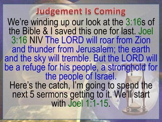 We‟re winding up our look at the 3:16s of
 the Bible & I saved this one for last. Joel
  3:16 NIV The LORD will roar from Zion
  and thunder from Jerusalem; the earth
and the sky will tremble. But the LORD will
be a refuge for his people, a stronghold for
           the people of Israel.
 Here‟s the catch, I‟m going to spend the
  next 5 sermons getting to it. We‟ll start
              with Joel 1:1-15.
 