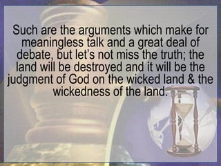 Such are the arguments which make for
   meaningless talk and a great deal of
  debate, but let‟s not miss the truth; the
  land will be destroyed and it will be the
judgment of God on the wicked land & the
          wickedness of the land.
 