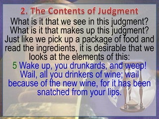 What is it that we see in this judgment?
  What is it that makes up this judgment?
Just like we pick up a package of food and
read the ingredients, it is desirable that we
        looks at the elements of this:
  5 Wake up, you drunkards, and weep!
    Wail, all you drinkers of wine; wail
 because of the new wine, for it has been
          snatched from your lips.
 