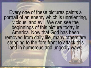 Every one of these pictures paints a
portrait of an enemy which is unrelenting,
    vicious, and evil. We can see the
    beginnings of this picture today in
    America. Now that God has been
removed from daily life, many others are
 stepping to the fore front to attack this
  land in numerous and ungodly ways.
 
