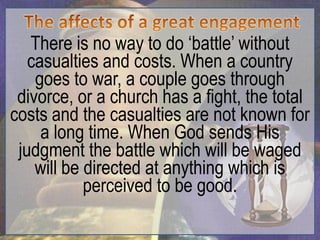 There is no way to do „battle‟ without
   casualties and costs. When a country
    goes to war, a couple goes through
 divorce, or a church has a fight, the total
costs and the casualties are not known for
     a long time. When God sends His
 judgment the battle which will be waged
    will be directed at anything which is
            perceived to be good.
 