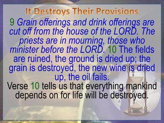 9 Grain offerings and drink offerings are
cut off from the house of the LORD. The
   priests are in mourning, those who
 minister before the LORD. 10 The fields
  are ruined, the ground is dried up; the
grain is destroyed, the new wine is dried
              up, the oil fails.
Verse 10 tells us that everything mankind
  depends on for life will be destroyed.
 