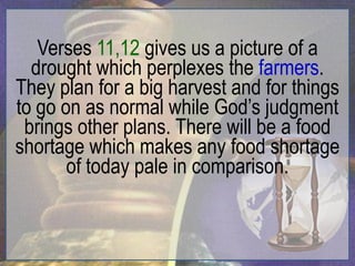 Verses 11,12 gives us a picture of a
  drought which perplexes the farmers.
They plan for a big harvest and for things
to go on as normal while God‟s judgment
 brings other plans. There will be a food
shortage which makes any food shortage
       of today pale in comparison.
 