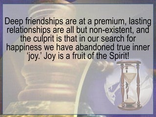 Deep friendships are at a premium, lasting
relationships are all but non-existent, and
    the culprit is that in our search for
happiness we have abandoned true inner
       „joy.‟ Joy is a fruit of the Spirit!
 
