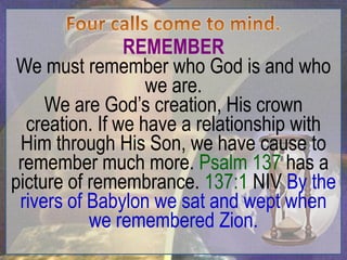 REMEMBER
 We must remember who God is and who
                   we are.
     We are God‟s creation, His crown
  creation. If we have a relationship with
 Him through His Son, we have cause to
 remember much more. Psalm 137 has a
picture of remembrance. 137:1 NIV By the
 rivers of Babylon we sat and wept when
           we remembered Zion.
 