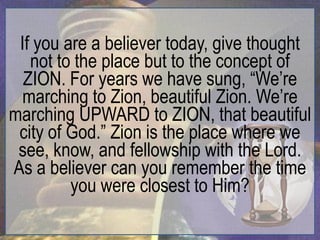 If you are a believer today, give thought
   not to the place but to the concept of
  ZION. For years we have sung, “We‟re
  marching to Zion, beautiful Zion. We‟re
marching UPWARD to ZION, that beautiful
 city of God.” Zion is the place where we
 see, know, and fellowship with the Lord.
As a believer can you remember the time
         you were closest to Him?
 