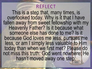 This is a step that, many times, is
   overlooked today. Why is it that I have
fallen away from sweet fellowship with my
    Heavenly Father? Is it because what
    someone else has done to me? Is it
 because God loves me less, pursues me
 less, or am I simply less valuable to Him
 today than when we first met? Please do
not miss this truth: God went nowhere; He
       hasn‟t moved away one step.
 