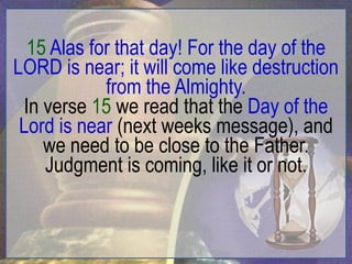 15 Alas for that day! For the day of the
LORD is near; it will come like destruction
            from the Almighty.
 In verse 15 we read that the Day of the
 Lord is near (next weeks message), and
    we need to be close to the Father.
    Judgment is coming, like it or not.
 