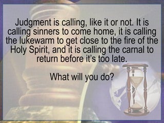 Judgment is calling, like it or not. It is
 calling sinners to come home, it is calling
the lukewarm to get close to the fire of the
  Holy Spirit, and it is calling the carnal to
          return before it‟s too late.
             What will you do?
 