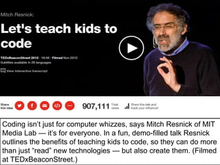 Coding isn’t just for computer whizzes, says Mitch Resnick of MIT
Media Lab — it’s for everyone. In a fun, demo-filled talk Resnick
outlines the benefits of teaching kids to code, so they can do more
than just “read” new technologies — but also create them. (Filmed
at TEDxBeaconStreet.)
 
