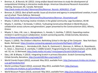 • Brennan, K., & Resnick, M. (2012). Using artifact-based interviews to study the development of
computational thinking in interactive media design. American Educational Research Association
meeting, Vancouver, BC, Canada. Retrieved:
http://web.media.mit.edu/~kbrennan/files/Brennan_Resnick_AERA2012_CT.pdf
• Brennan, K. (2012): Best of both worlds: Issues of structure and agency in computational creation, in and
out of school. Thesis Defense. Retrieved:
http://web.media.mit.edu/~kbrennan/files/dissertation/Brennan_Dissertation.pdf
• Miyata, Y. (2013). Nurturing creative mindsets in the global community. Lego foundation, 44-48
• Miyata, Y., Ueshiba, T. & Harada, Y. (2012), ‘Cultivating Constructive Mindset in World Museum,
collaboration across cultures and generations’, paper presented to the Constructionism 2012, Athens,
Greece
• Miyata, Y., Sáez, J.M., Leo, L., Wongtrakoon, S., Harada, Y., Ueshiba, T. (2013). Expanding creative
mindset in world museum collaboration. Scratch connecting worlds, Citilab Cornella, Barcelona.
http://www.scratch2013bcn.org/node/164
• Papert, S. (1993). The Children's Machine: Rethinking School in the Age of the Computer. New York Basic
Books. Retrieved: https://creative-computing.appspot.com/assets/lib/Papert-1993.pdf
• Resnick, M. ,Maloney, J., Hernández,A.M., Rusk, N., Eastmond, E., Brennan, K., Millner, A., Rosenbaum,
E., Silver, J., Silverman, B. and Kafai, Y. (2009) Scratch: Programming for All, Communications of the ACM,
vol. 52, no. 11.Retrieved: http://web.media.mit.edu/~mres/papers/Scratch-CACM-final.pdf
• Sáez, J.M. & Miyata, Y. (2013). Integrating Scratch in primary Education. Scratch Connecting Worlds,
Citilab Cornella, Barcelona. http://scratch2013bcn.org/node/173
• World Friends Project (2012), accessed: May 2013, available from: http://wmuseum.hiroba.sist.chukyo-
u.ac.jp/Friends3a.html
• World Lunchbox Project (2012), accessed: May 2013, available from: http://wmuse-
um.hiroba.sist.chukyou.ac.jp/Lunchbox1.html
• World Museum Project (2013), accessed: May 2013, available from: http://sns.hiroba.sist.chukyou.ac.jp/
 