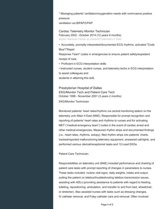    
* Managing patients' ventilation/oxygenation needs with noninvasive positive
pressure
ventilation via BiPAP/CPAP
Cardiac Telemetry Monitor Technician
February 2002 - October 2014 (12 years 9 months)
Baylor Medical Center at Garland/Telemetry-2 East
• Accurately, promptly interpreted/documented ECG rhythms; activated "Code
Blue"/"Rapid
Response Team" codes in emergencies to ensure patient safety/expedient
receipt of care.
• Proficient in ECG interpretation skills
• Instructed nurses, student nurses, and telemetry techs in ECG interpretation
to assist colleagues and
students in attaining this skill.
Presbyterian Hospital of Dallas
EKG/Monitor Tech and Patient Care Tech
October 1998 - November 2001 (3 years 2 months)
EKG/Monitor Technician:
Monitored patients’ heart rates/rhythms via central monitoring station on the
telemetry unit--Main 4 East (M4E). Responsible for prompt recognition and
reporting of patients’ heart rates and rhythms to nurses and for activating
MET (“medical emergency team”) codes in the event of cardiac arrest and
other medical emergencies. Measured rhythm strips and documented findings
(i.e., heart rates, rhythms, ectopy), filed rhythm strips into patients’ charts,
tracked/reported malfunctioning telemetry equipment, answered call lights, and
performed various clerical/receptionist tasks and 12-Lead EKGs.
Patient Care Technician:
Responsibilities on telemetry unit (M4E) included performance and charting of
patient care tasks with prompt reporting of changes in parameters to nurses.
These tasks included: routine vital signs, daily weights, intake and output,
putting the patient on telebox/troubleshooting telebox transmission issues,
assisting with ADLs (providing assistance to patients with regard to feeding,
toileting, repositioning, ambulation, and transfer to and from bed, wheelchair,
or stretcher). Also assisted nurses with tasks such as dressing changes,
IV catheter removal, and Foley catheter care and removal. Often involved
  Page 4 of 5
 