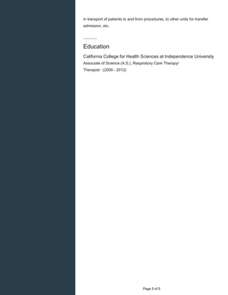    
in transport of patients to and from procedures, to other units for transfer
admission, etc.
Education
California College for Health Sciences at Independence University
Associate of Science (A.S.), Respiratory Care Therapy/
Therapist · (2009 - 2012)
  Page 5 of 5
 